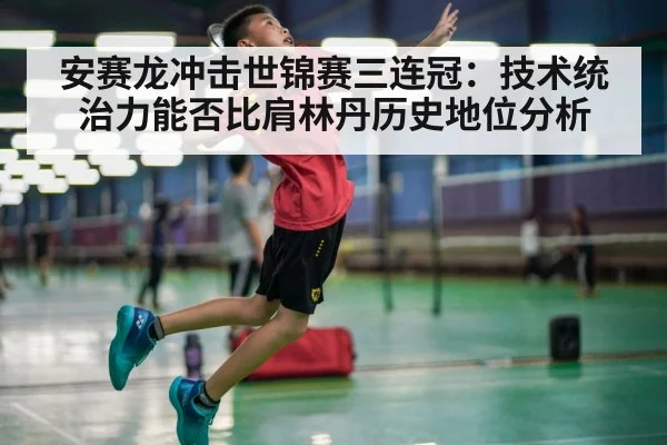 安赛龙冲击世锦赛三连冠:技术统治力能否比肩林丹历史地位分析